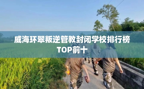 威海环翠叛逆管教封闭学校排行榜TOP前十