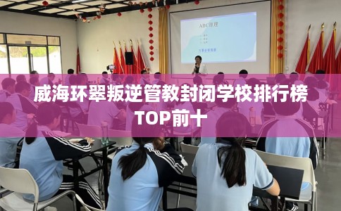 威海环翠叛逆管教封闭学校排行榜TOP前十