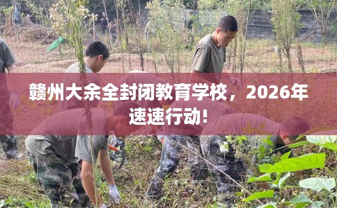 赣州大余全封闭教育学校，2026年速速行动!