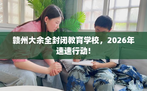 赣州大余全封闭教育学校，2026年速速行动!