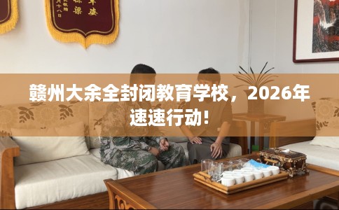 赣州大余全封闭教育学校，2026年速速行动!