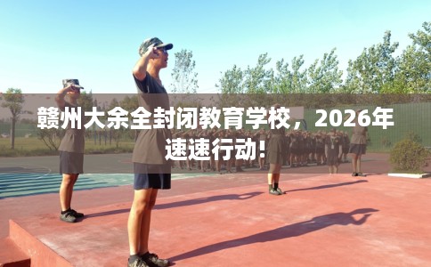 赣州大余全封闭教育学校，2026年速速行动!