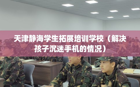 天津静海学生拓展培训学校（解决孩子沉迷手机的情况）