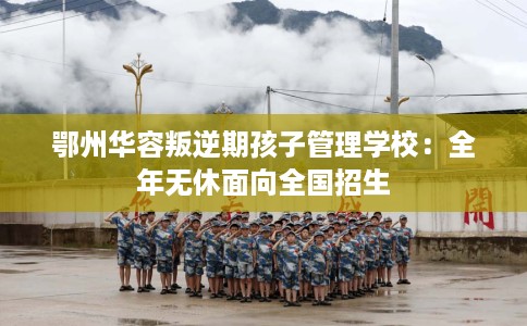 鄂州华容叛逆期孩子管理学校：全年无休面向全国招生