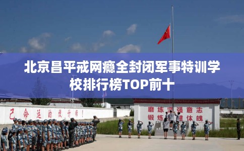 北京昌平戒网瘾全封闭军事特训学校排行榜TOP前十