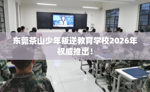 东莞茶山少年叛逆教育学校2026年权威推出！