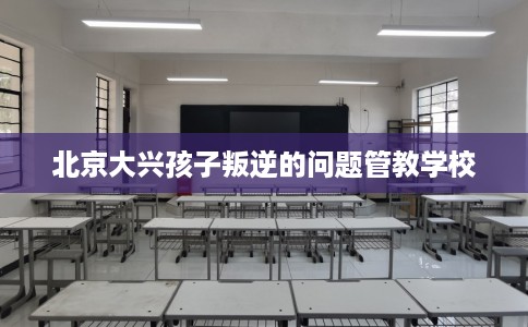 北京大兴孩子叛逆的问题管教学校