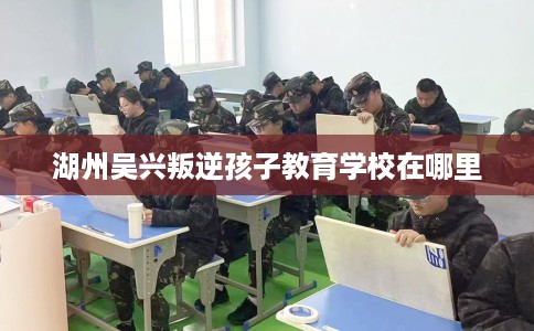 湖州吴兴叛逆孩子教育学校在哪里