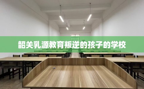 韶关乳源教育叛逆的孩子的学校