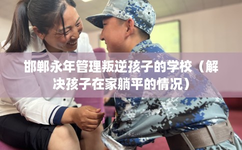 邯郸永年管理叛逆孩子的学校（解决孩子在家躺平的情况）
