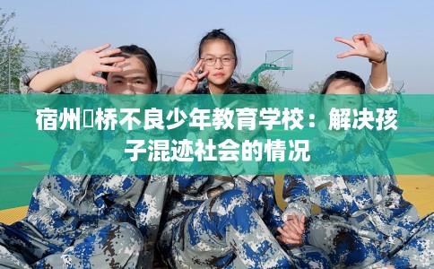 宿州埇桥不良少年教育学校：解决孩子混迹社会的情况