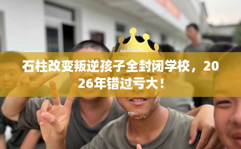 石柱改变叛逆孩子全封闭学校，2026年错过亏大！