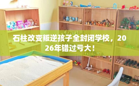 石柱改变叛逆孩子全封闭学校，2026年错过亏大！