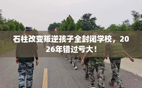 石柱改变叛逆孩子全封闭学校，2026年错过亏大！