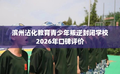 滨州沾化教育青少年叛逆封闭学校2026年口碑评价