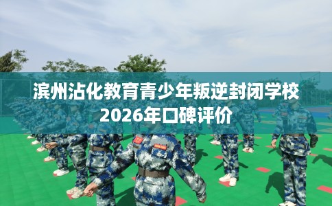 滨州沾化教育青少年叛逆封闭学校2026年口碑评价