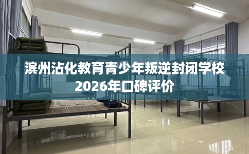 滨州沾化教育青少年叛逆封闭学校2026年口碑评价