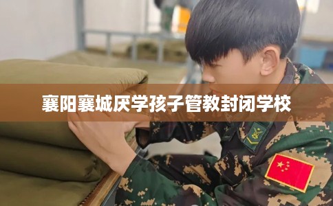 襄阳襄城厌学孩子管教封闭学校