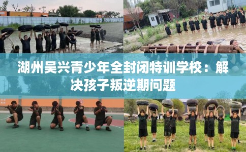 湖州吴兴青少年全封闭特训学校：解决孩子叛逆期问题