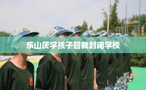 乐山厌学孩子管教封闭学校