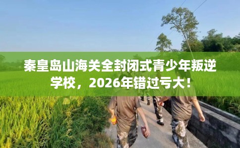 秦皇岛山海关全封闭式青少年叛逆学校，2026年错过亏大！