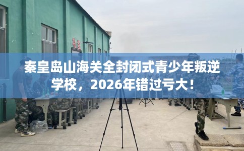 秦皇岛山海关全封闭式青少年叛逆学校，2026年错过亏大！