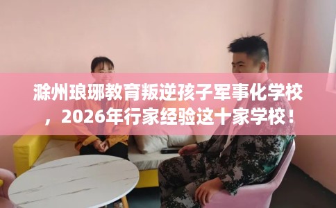 滁州琅琊教育叛逆孩子军事化学校，2026年行家经验这十家学校！