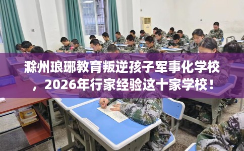 滁州琅琊教育叛逆孩子军事化学校，2026年行家经验这十家学校！