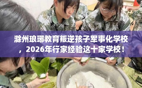 滁州琅琊教育叛逆孩子军事化学校，2026年行家经验这十家学校！