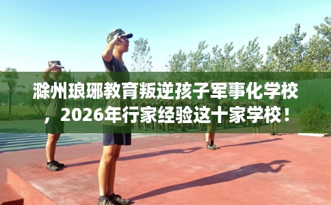 滁州琅琊教育叛逆孩子军事化学校，2026年行家经验这十家学校！