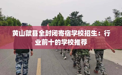 黄山歙县全封闭寄宿学校招生：行业前十的学校推荐