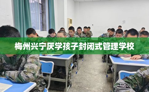 梅州兴宁厌学孩子封闭式管理学校
