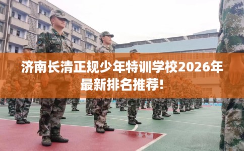 济南长清正规少年特训学校2026年最新排名推荐!