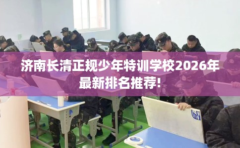 济南长清正规少年特训学校2026年最新排名推荐!