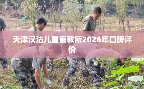 天津汉沽儿童管教所2026年口碑评价