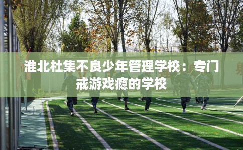 淮北杜集不良少年管理学校：专门戒游戏瘾的学校