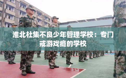 淮北杜集不良少年管理学校：专门戒游戏瘾的学校
