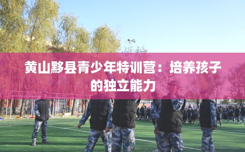 黄山黟县青少年特训营：培养孩子的独立能力