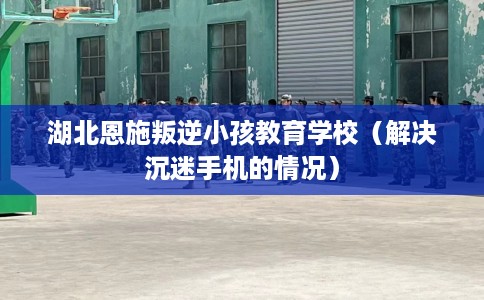 湖北恩施叛逆小孩教育学校(解决沉迷手机的情况) 湖北恩施叛逆小孩教育学校(解决沉迷手机的情况)