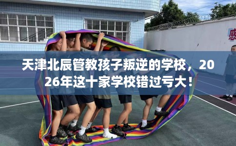 天津北辰管教孩子叛逆的学校，2026年这十家学校错过亏大！