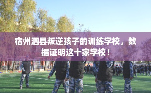 宿州泗县叛逆孩子的训练学校，数据证明这十家学校！