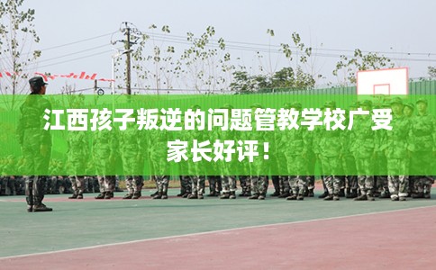 江西孩子叛逆的问题管教学校广受家长好评！