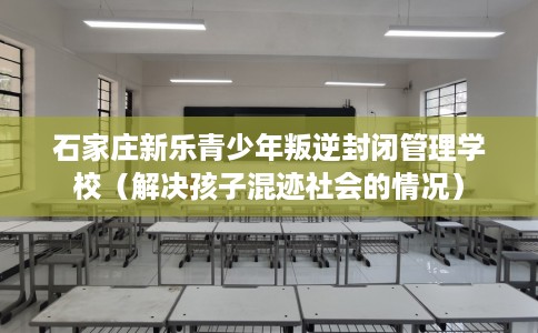 石家庄新乐青少年叛逆封闭管理学校（解决孩子混迹社会的情况）