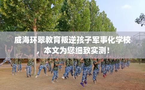 威海环翠教育叛逆孩子军事化学校，本文为您细致实测！