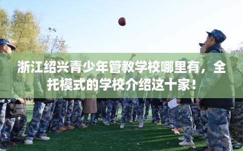 浙江绍兴青少年管教学校哪里有，全托模式的学校介绍这十家！