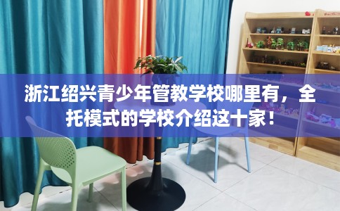 浙江绍兴青少年管教学校哪里有，全托模式的学校介绍这十家！