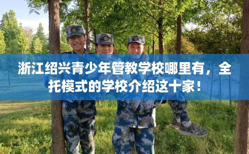 浙江绍兴青少年管教学校哪里有，全托模式的学校介绍这十家！