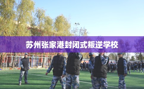 苏州张家港封闭式叛逆学校