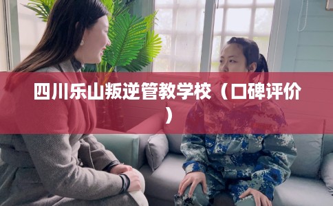 四川乐山叛逆管教学校（口碑评价）