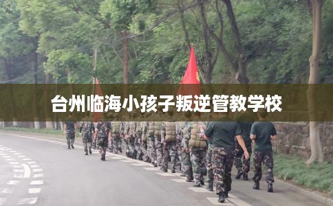 台州临海小孩子叛逆管教学校